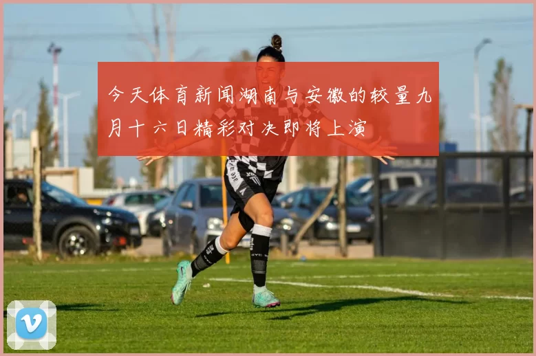 今天体育新闻湖南与安徽的较量九月十六日精彩对决即将上演
