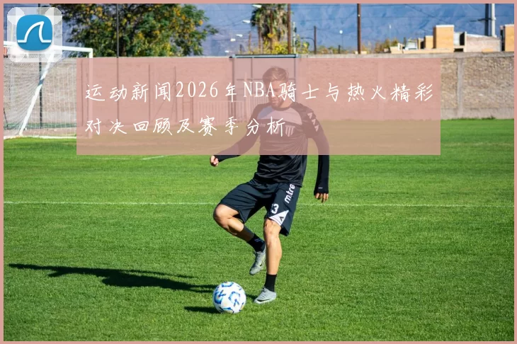 运动新闻2026年NBA骑士与热火精彩对决回顾及赛季分析