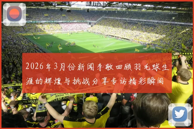 2026年3月份新闻李敏回顾羽毛球生涯的辉煌与挑战分享专访精彩瞬间