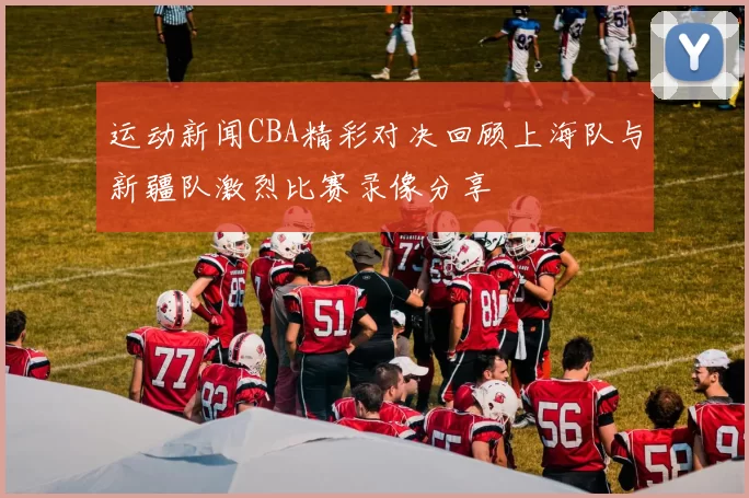 运动新闻CBA精彩对决回顾上海队与新疆队激烈比赛录像分享