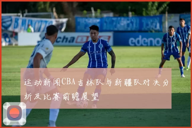 运动新闻CBA吉林队与新疆队对决分析及比赛前瞻展望