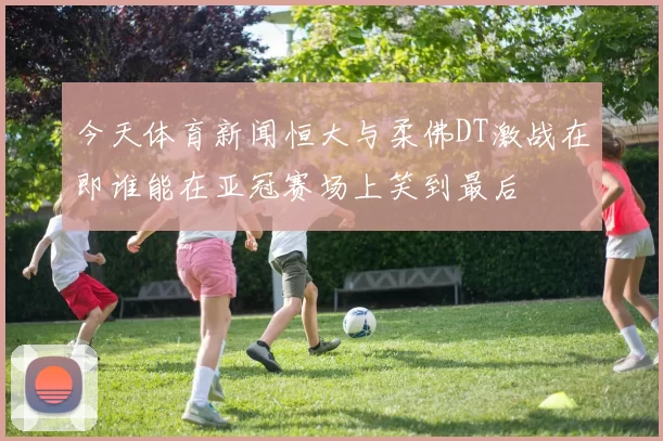今天体育新闻恒大与柔佛DT激战在即谁能在亚冠赛场上笑到最后