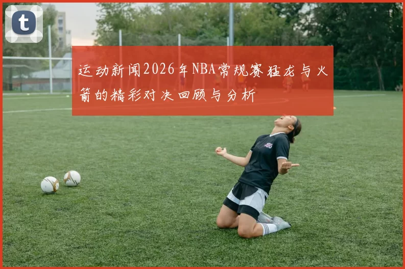 运动新闻2026年NBA常规赛猛龙与火箭的精彩对决回顾与分析