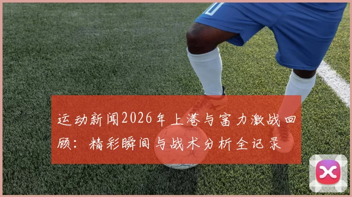 运动新闻2026年上港与富力激战回顾：精彩瞬间与战术分析全记录