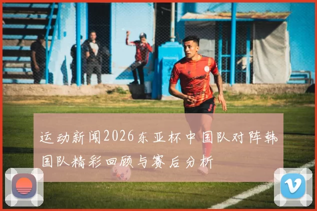 运动新闻2026东亚杯中国队对阵韩国队精彩回顾与赛后分析
